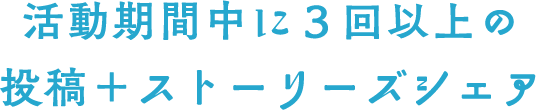 活動期間中に3回以上の投稿+ストーリーズシェア