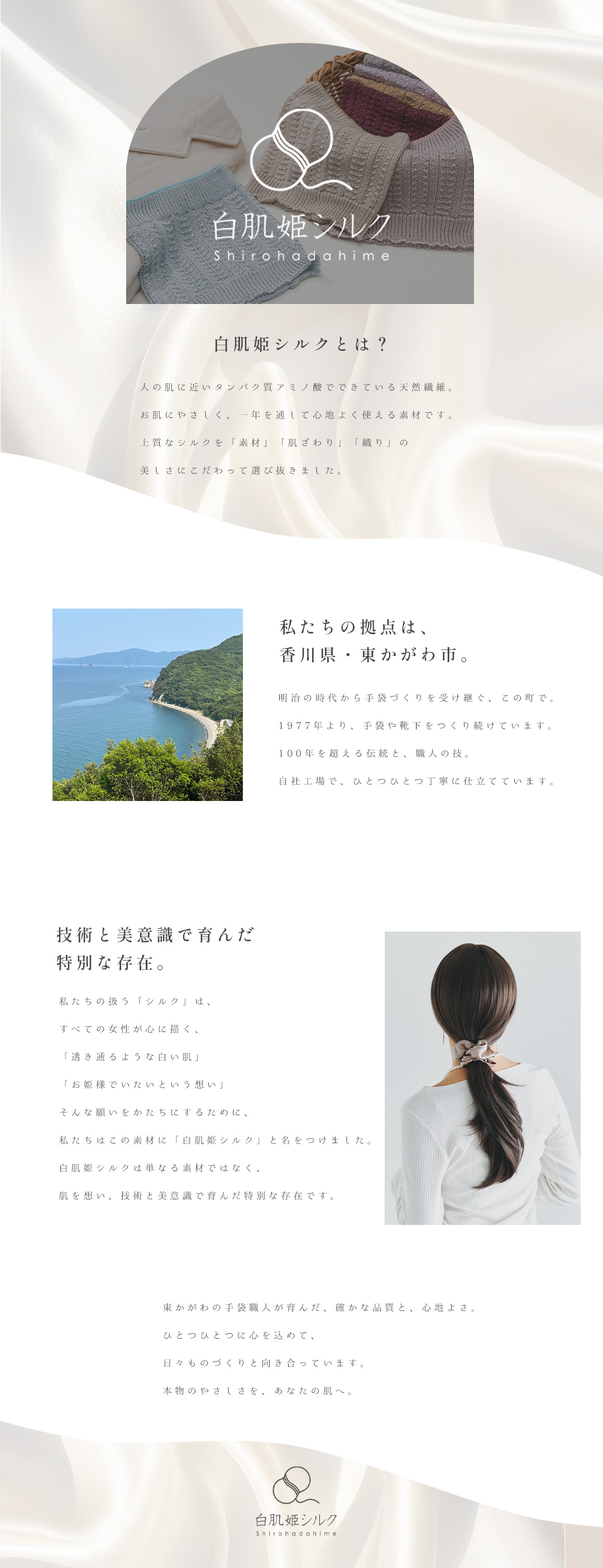 私たちの扱う「シルク」は、すべての女性が心に描く、「透き通るような白い肌」「お姫様でいたいという想い」そんな願いをかたちにするために、私たちはこの素材に「白肌姫シルク」と名をつけました。白肌姫シルクは単なる素材ではなく、肌を想い、技術と美意識で育んだ特別な存在です。