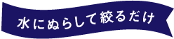 水にぬらして絞るだけ