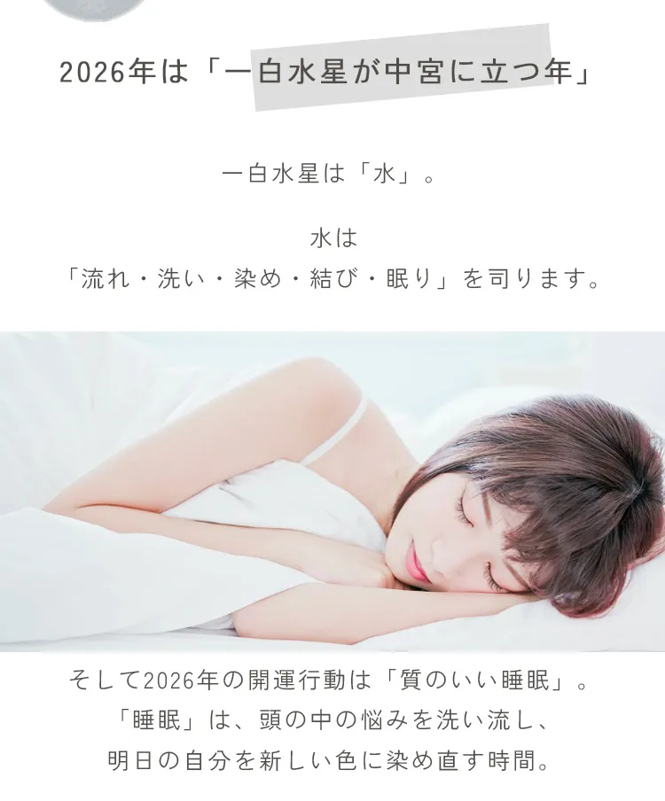 2026年は一白水星が中宮に立つ年。一白水星は「水」。2026年の開運行動は「質のいい睡眠」。「睡眠」は、頭の中の悩みを洗い流し、明日の自分を新しい色に染め直す時間。