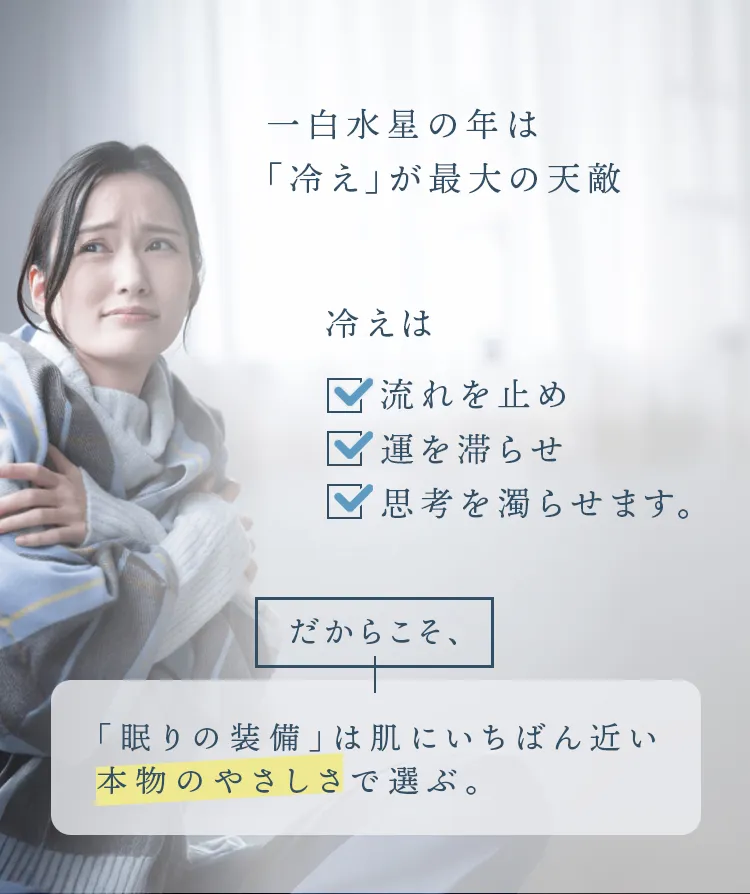 一白水星の年は「冷え」が最大の天敵。冷えは流れを止め、運を滞らせ、思考を濁らせます。だからこそ眠りの装備は肌にいちばん近い本物の優しさで選ぶ。