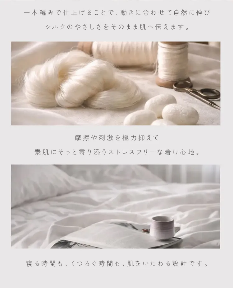 一本編みで仕上げることで、動きに合わせて自然に伸び、シルクのやさしさをそのまま肌へ伝えます。寝る時間も、くつろぐ時間も、肌をいたわる設計です。