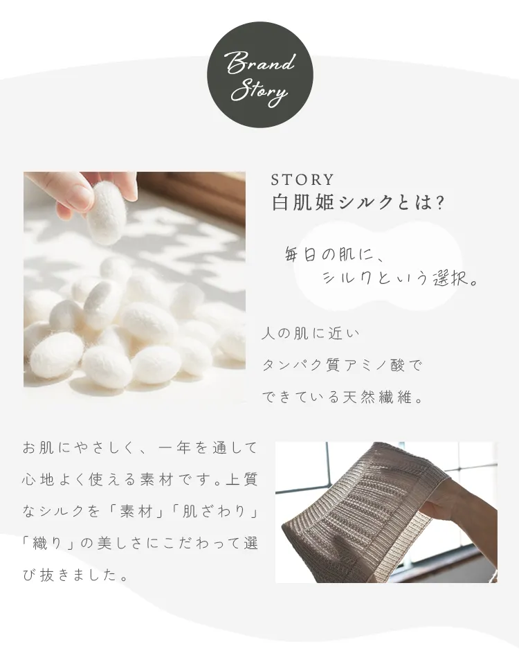 白肌姫シルクとは？人の肌に近いタンパク質アミノ酸でできている天然繊維。お肌にやさしく、一年を通して心地よく使える素材です。上質なシルクを「素材」「肌ざわり」「織り」の美しさにこだわって選び抜きました。