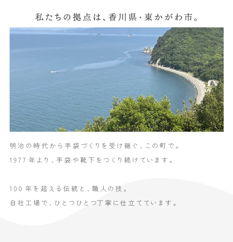 私たちの拠点は、香川県・東かがわ市。明治の時代から手袋づくりを受け継ぐ、この町で。 1977年より、手袋や靴下をつくり続けています。100年を超える伝統と、職人の技。自社工場で、ひとつひとつ丁寧に仕立てています。