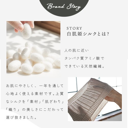 白肌姫シルクとは？人の肌に近い タンパク質アミノ酸で できている天然繊維。お肌にやさしく、一年を通して心地よく使える素材です。上質なシルクを「素材」「肌ざわり」「織り」の美しさにこだわって選び抜きました。