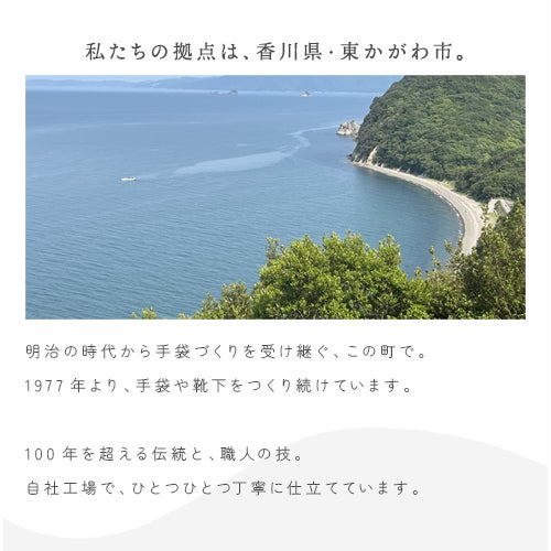 私たちの拠点は、香川県・東かがわ市。明治の時代から手袋づくりを受け継ぐ、この町で。  1977年より、手袋や靴下をつくり続けています。  100年を超える伝統と、職人の技。  自社工場で、ひとつひとつ丁寧に仕立てています。