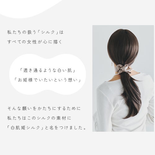 私たちの扱う「シルク」は すべての女性が心に描く   「透き通るような白い肌」 「お姫様でいたいという想い」   そんな願いをかたちにするために 私たちはこのシルクの素材に 「白肌姫シルク」と名をつけました。